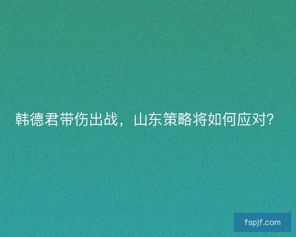 韩德君带伤出战，山东策略将如何应对？