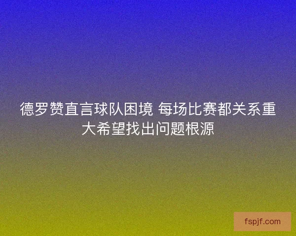 德罗赞直言球队困境 每场比赛都关系重大希望找出问题根源