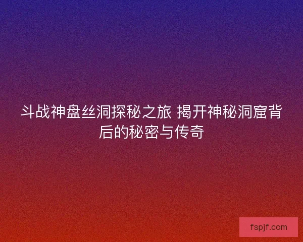 斗战神盘丝洞探秘之旅 揭开神秘洞窟背后的秘密与传奇