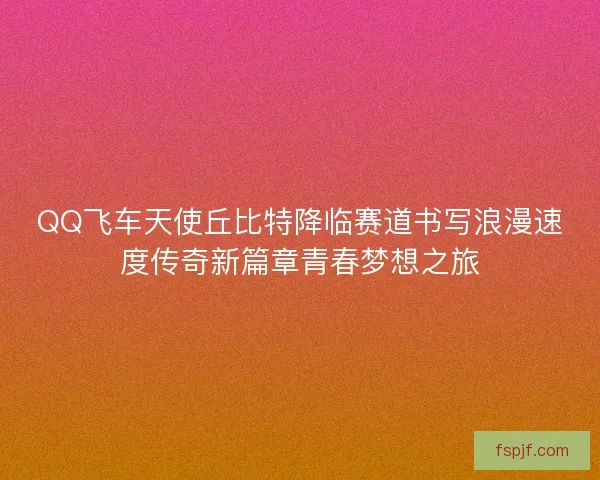 QQ飞车天使丘比特降临赛道书写浪漫速度传奇新篇章青春梦想之旅