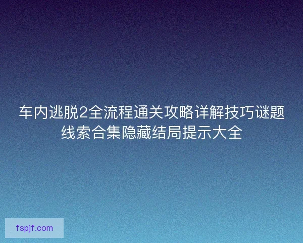 车内逃脱2全流程通关攻略详解技巧谜题线索合集隐藏结局提示大全