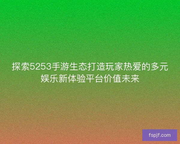探索5253手游生态打造玩家热爱的多元娱乐新体验平台价值未来