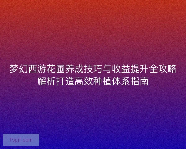 梦幻西游花圃养成技巧与收益提升全攻略解析打造高效种植体系指南