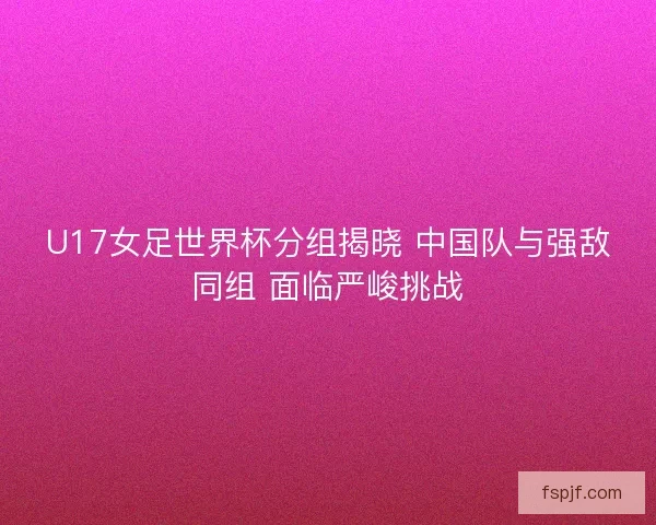U17女足世界杯分组揭晓 中国队与强敌同组 面临严峻挑战