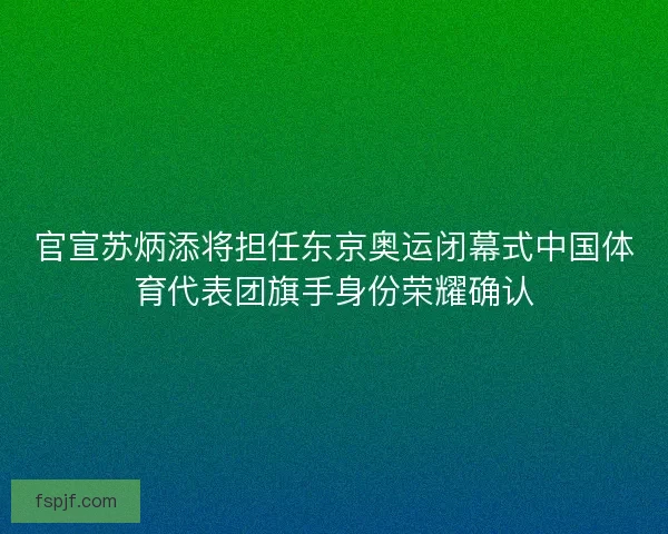 官宣苏炳添将担任东京奥运闭幕式中国体育代表团旗手身份荣耀确认