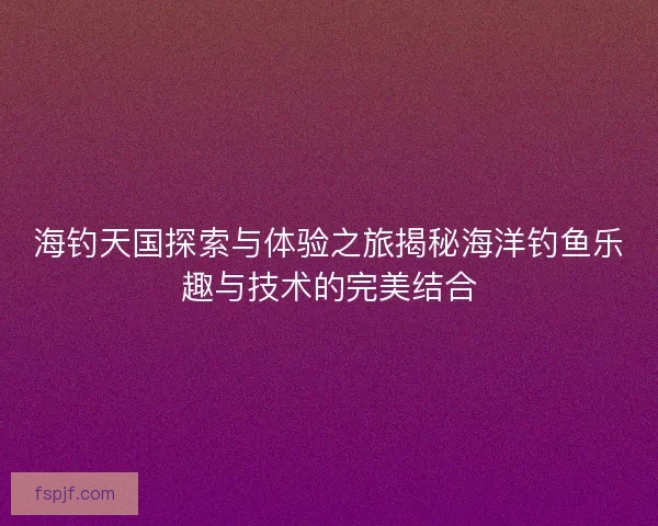 海钓天国探索与体验之旅揭秘海洋钓鱼乐趣与技术的完美结合