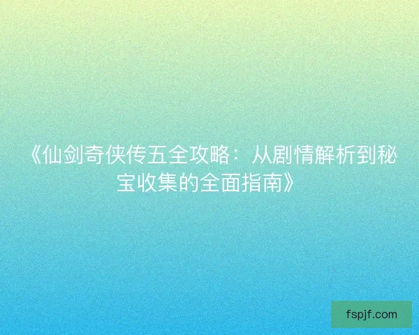 《仙剑奇侠传五全攻略：从剧情解析到秘宝收集的全面指南》