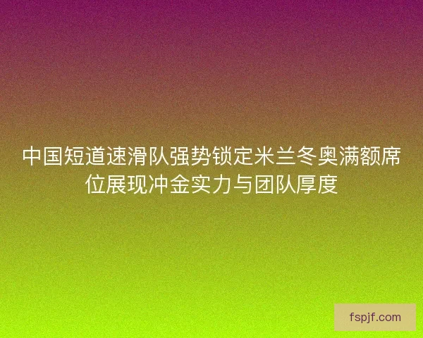 中国短道速滑队强势锁定米兰冬奥满额席位展现冲金实力与团队厚度