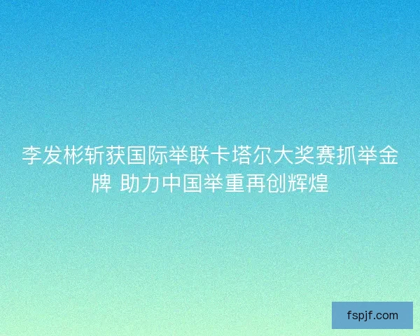 李发彬斩获国际举联卡塔尔大奖赛抓举金牌 助力中国举重再创辉煌