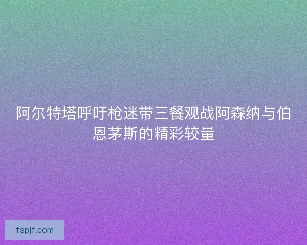 阿尔特塔呼吁枪迷带三餐观战阿森纳与伯恩茅斯的精彩较量